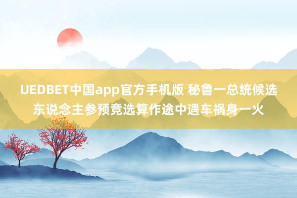 UEDBET中国app官方手机版 秘鲁一总统候选东说念主参预竞选算作途中遇车祸身一火