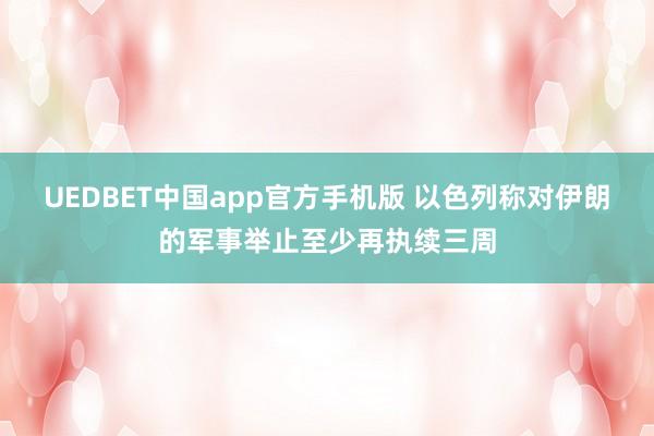 UEDBET中国app官方手机版 以色列称对伊朗的军事举止至少再执续三周