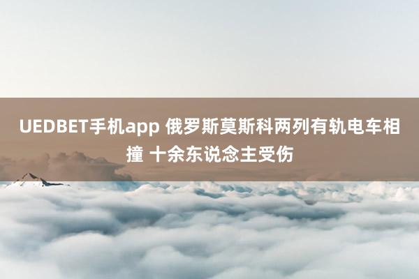 UEDBET手机app 俄罗斯莫斯科两列有轨电车相撞 十余东说念主受伤