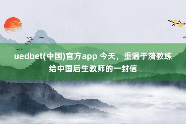 uedbet(中国)官方app 今天，重温于漪教练给中国后生教师的一封信