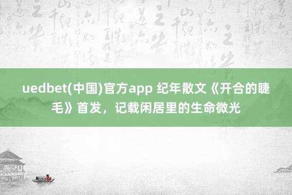 uedbet(中国)官方app 纪年散文《开合的睫毛》首发，记载闲居里的生命微光
