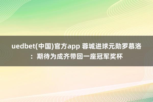 uedbet(中国)官方app 蓉城进球元勋罗慕洛：期待为成齐带回一座冠军奖杯