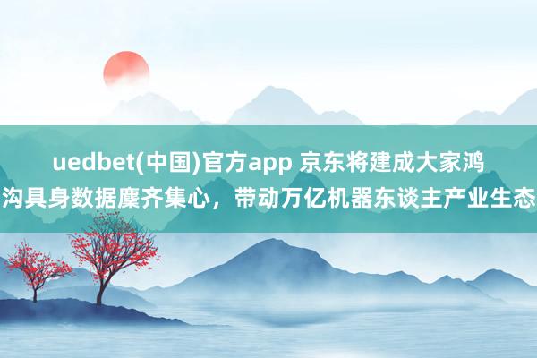 uedbet(中国)官方app 京东将建成大家鸿沟具身数据麇齐集心，带动万亿机器东谈主产业生态