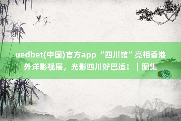 uedbet(中国)官方app “四川馆”亮相香港外洋影视展，光影四川好巴适！｜图集