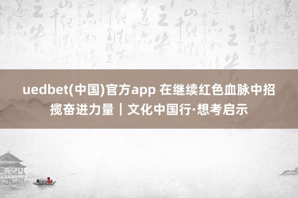 uedbet(中国)官方app 在继续红色血脉中招揽奋进力量｜文化中国行·想考启示