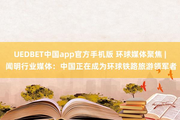 UEDBET中国app官方手机版 环球媒体聚焦 | 闻明行业媒体：中国正在成为环球铁路旅游领军者