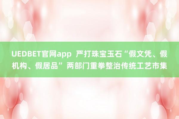 UEDBET官网app  严打珠宝玉石“假文凭、假机构、假居品” 两部门重拳整治传统工艺市集