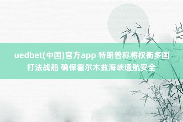 uedbet(中国)官方app 特朗普称将权衡多国打法战船 确保霍尔木兹海峡通航安全