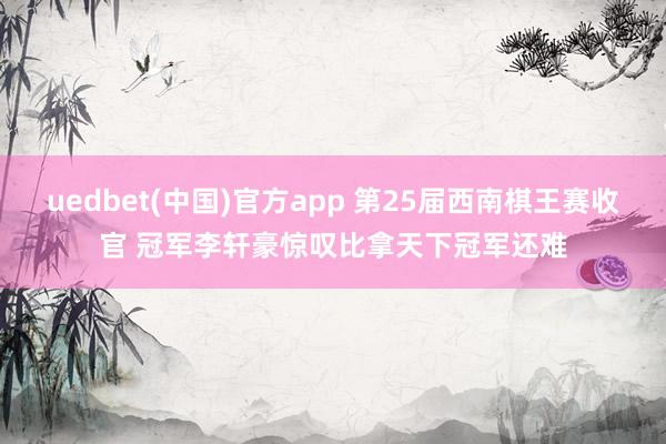 uedbet(中国)官方app 第25届西南棋王赛收官 冠军李轩豪惊叹比拿天下冠军还难