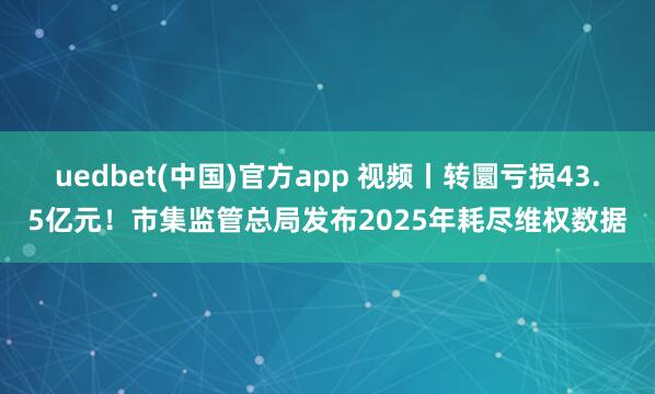 uedbet(中国)官方app 视频丨转圜亏损43.5亿元！市集监管总局发布2025年耗尽维权数据