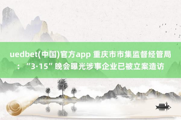 uedbet(中国)官方app 重庆市市集监督经管局：“3·15”晚会曝光涉事企业已被立案造访