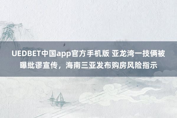 UEDBET中国app官方手机版 亚龙湾一技俩被曝纰谬宣传，海南三亚发布购房风险指示