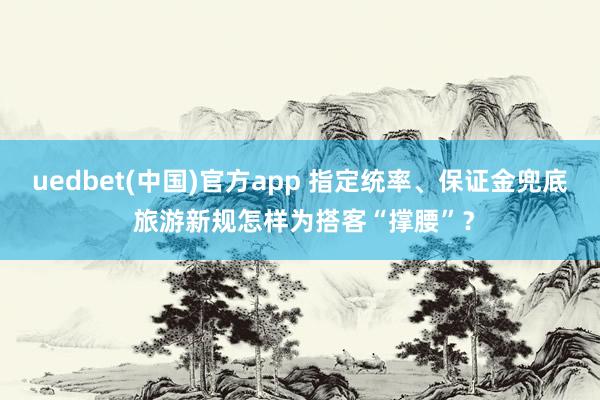uedbet(中国)官方app 指定统率、保证金兜底 旅游新规怎样为搭客“撑腰”？