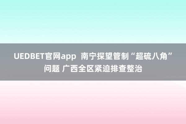 UEDBET官网app  南宁探望管制“超硫八角”问题 广西全区紧迫排查整治
