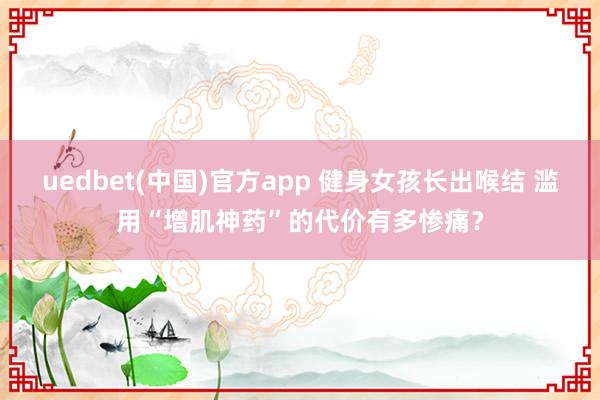 uedbet(中国)官方app 健身女孩长出喉结 滥用“增肌神药”的代价有多惨痛？