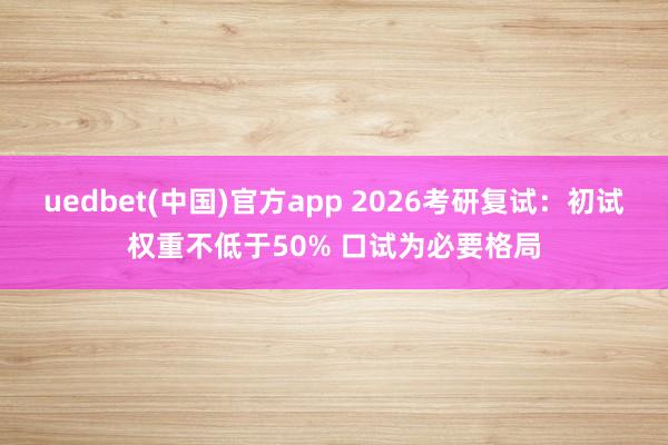 uedbet(中国)官方app 2026考研复试：初试权重不低于50% 口试为必要格局