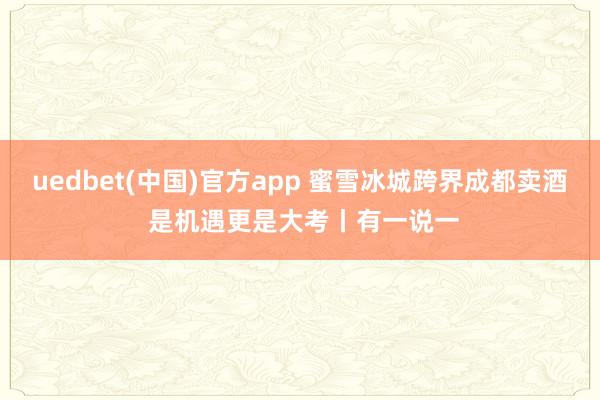 uedbet(中国)官方app 蜜雪冰城跨界成都卖酒 是机遇更是大考丨有一说一