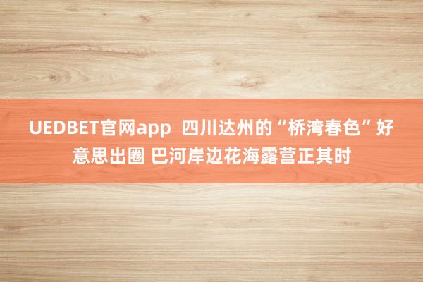 UEDBET官网app  四川达州的“桥湾春色”好意思出圈 巴河岸边花海露营正其时