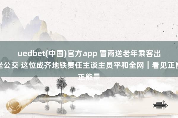 uedbet(中国)官方app 冒雨送老年乘客出站坐公交 这位成齐地铁责任主谈主员平和全网｜看见正能量