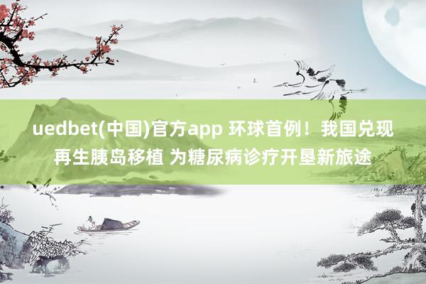 uedbet(中国)官方app 环球首例！我国兑现再生胰岛移植 为糖尿病诊疗开垦新旅途