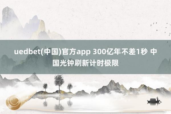 uedbet(中国)官方app 300亿年不差1秒 中国光钟刷新计时极限