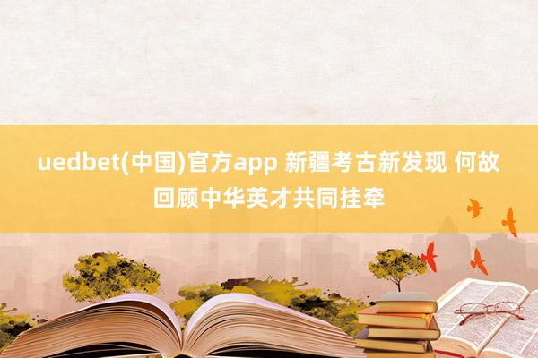 uedbet(中国)官方app 新疆考古新发现 何故回顾中华英才共同挂牵