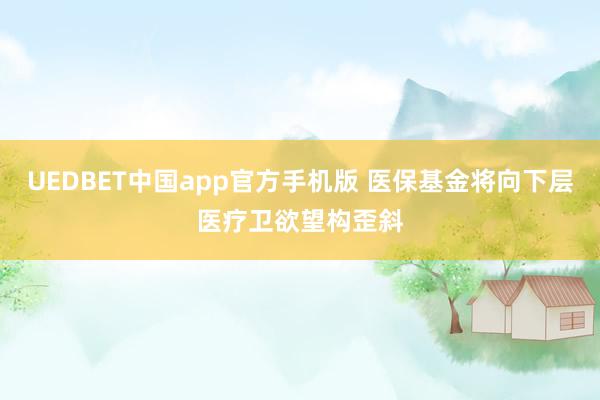 UEDBET中国app官方手机版 医保基金将向下层医疗卫欲望构歪斜