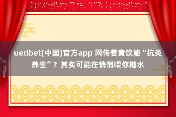 uedbet(中国)官方app 网传姜黄饮能“抗炎养生”？其实可能在悄悄喂你糖水