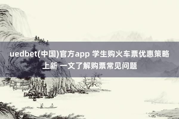 uedbet(中国)官方app 学生购火车票优惠策略上新 一文了解购票常见问题