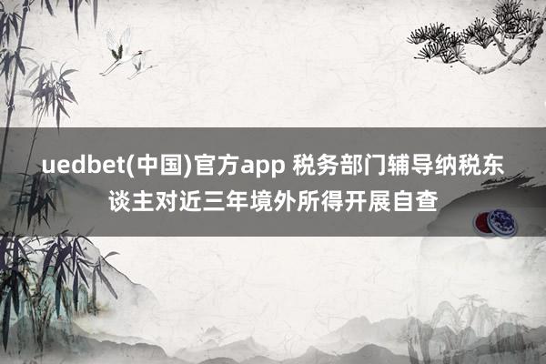 uedbet(中国)官方app 税务部门辅导纳税东谈主对近三年境外所得开展自查