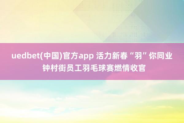 uedbet(中国)官方app 活力新春“羽”你同业  钟村街员工羽毛球赛燃情收官