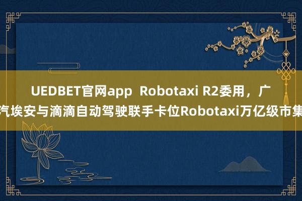 UEDBET官网app  Robotaxi R2委用，广汽埃安与滴滴自动驾驶联手卡位Robotaxi万亿级市集