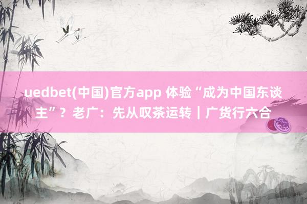 uedbet(中国)官方app 体验“成为中国东谈主”？老广：先从叹茶运转｜广货行六合