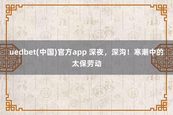 uedbet(中国)官方app 深夜，深沟！寒潮中的太保劳动