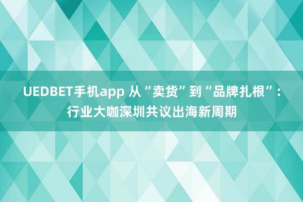 UEDBET手机app 从“卖货”到“品牌扎根”：行业大咖深圳共议出海新周期