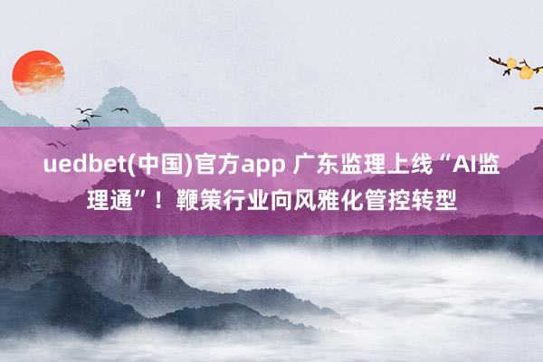 uedbet(中国)官方app 广东监理上线“AI监理通”！鞭策行业向风雅化管控转型