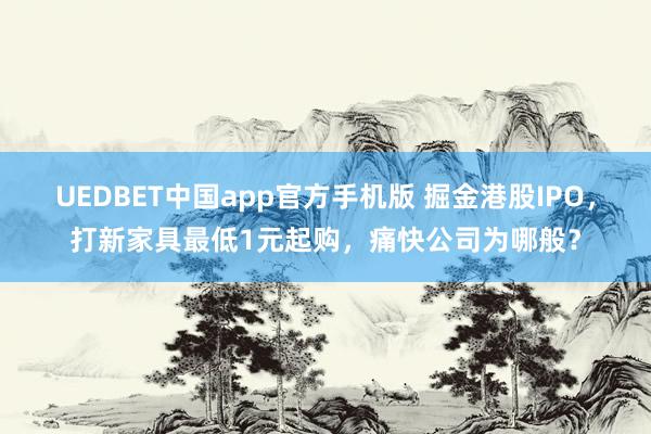 UEDBET中国app官方手机版 掘金港股IPO，打新家具最低1元起购，痛快公司为哪般？