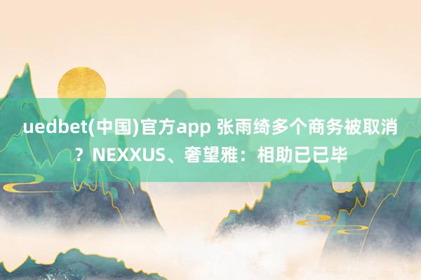 uedbet(中国)官方app 张雨绮多个商务被取消？NEXXUS、奢望雅：相助已已毕