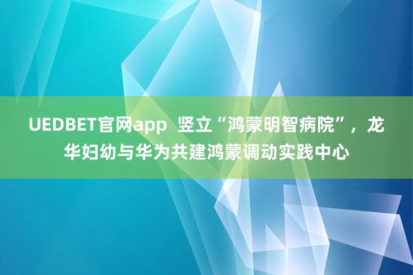 UEDBET官网app  竖立“鸿蒙明智病院”，龙华妇幼与华为共建鸿蒙调动实践中心