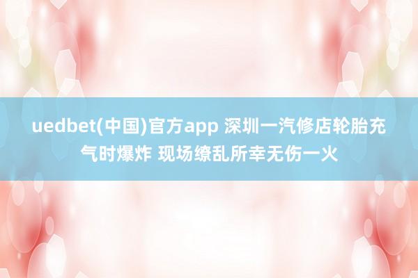 uedbet(中国)官方app 深圳一汽修店轮胎充气时爆炸 现场缭乱所幸无伤一火