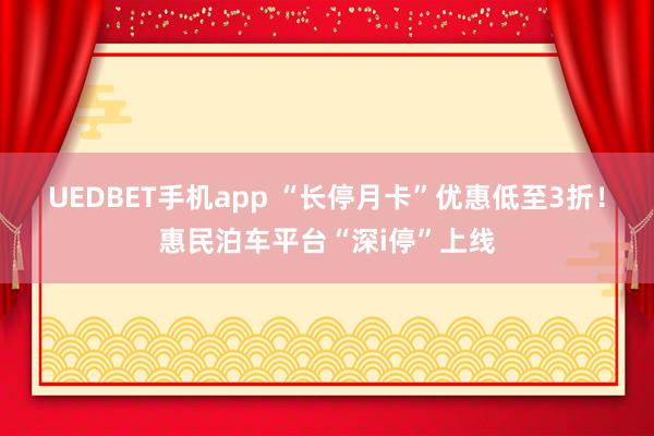 UEDBET手机app “长停月卡”优惠低至3折！惠民泊车平台“深i停”上线