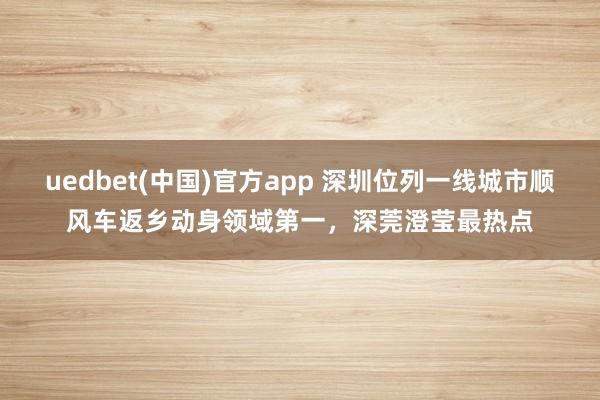uedbet(中国)官方app 深圳位列一线城市顺风车返乡动身领域第一，深莞澄莹最热点