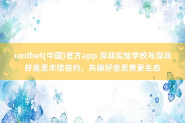 uedbet(中国)官方app 深圳实验学校与深圳好意思术馆签约，共建好意思育更生态