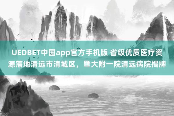 UEDBET中国app官方手机版 省级优质医疗资源落地清远市清城区，暨大附一院清远病院揭牌