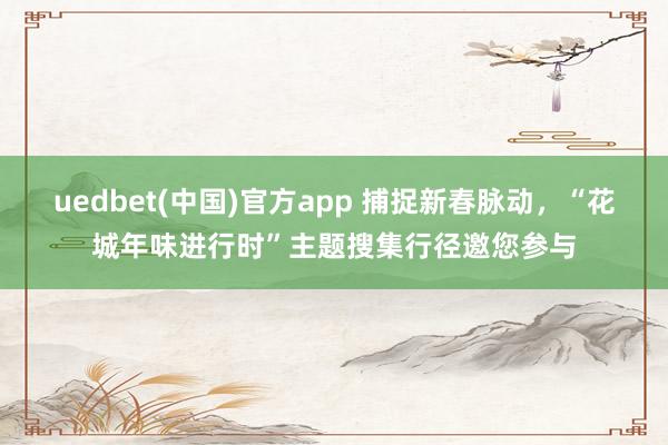 uedbet(中国)官方app 捕捉新春脉动，“花城年味进行时”主题搜集行径邀您参与