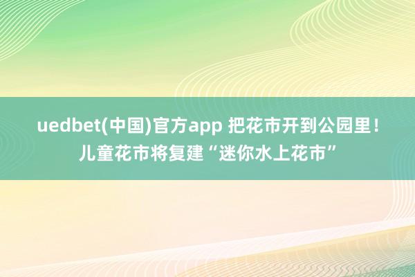 uedbet(中国)官方app 把花市开到公园里！儿童花市将复建“迷你水上花市”