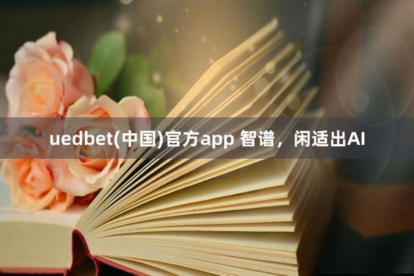 uedbet(中国)官方app 智谱，闲适出AI