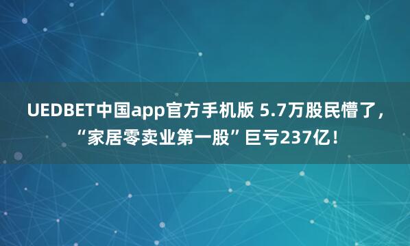 UEDBET中国app官方手机版 5.7万股民懵了，“家居零卖业第一股”巨亏237亿！