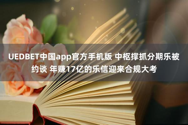 UEDBET中国app官方手机版 中枢撑抓分期乐被约谈 年赚17亿的乐信迎来合规大考
