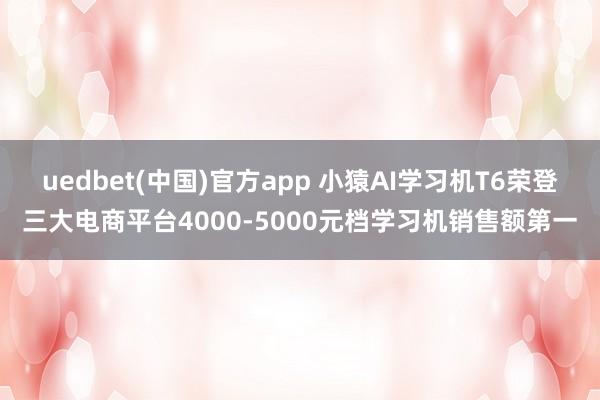 uedbet(中国)官方app 小猿AI学习机T6荣登三大电商平台4000-5000元档学习机销售额第一